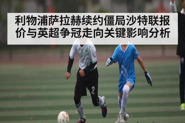 利物浦萨拉赫续约僵局沙特联报价与英超争冠走向关键影响分析